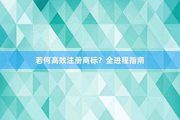 若何高效注册商标？全进程指南